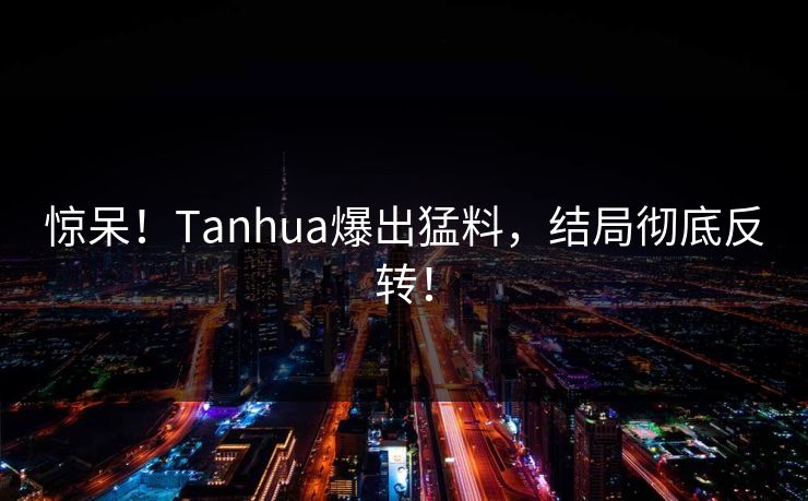 惊呆！Tanhua爆出猛料，结局彻底反转！