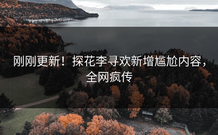 刚刚更新！探花李寻欢新增尴尬内容，全网疯传