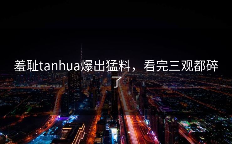 羞耻tanhua爆出猛料，看完三观都碎了