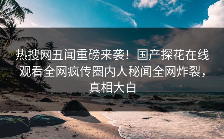 热搜网丑闻重磅来袭！国产探花在线观看全网疯传圈内人秘闻全网炸裂，真相大白