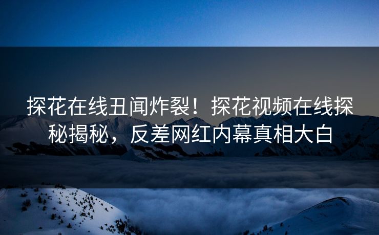 探花在线丑闻炸裂！探花视频在线探秘揭秘，反差网红内幕真相大白