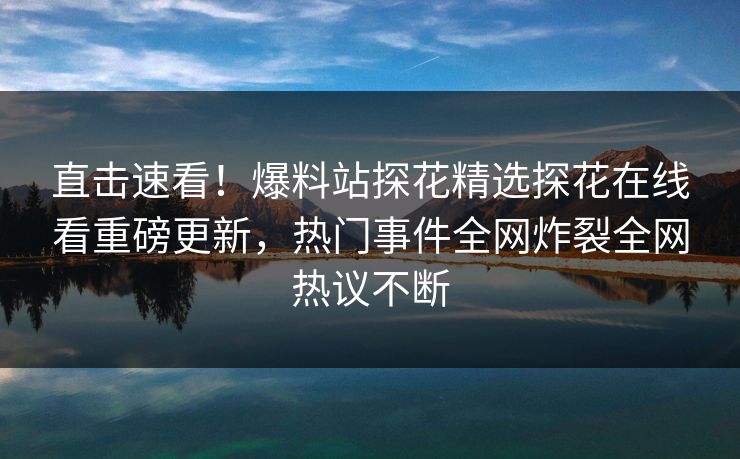 直击速看！爆料站探花精选探花在线看重磅更新，热门事件全网炸裂全网热议不断