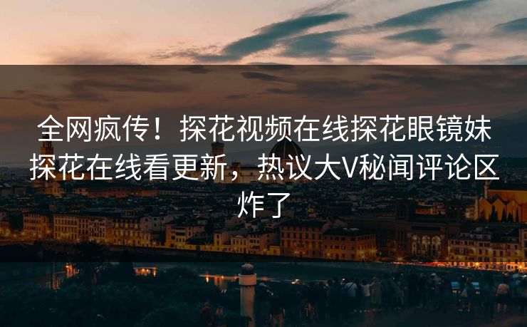 全网疯传！探花视频在线探花眼镜妹探花在线看更新，热议大V秘闻评论区炸了