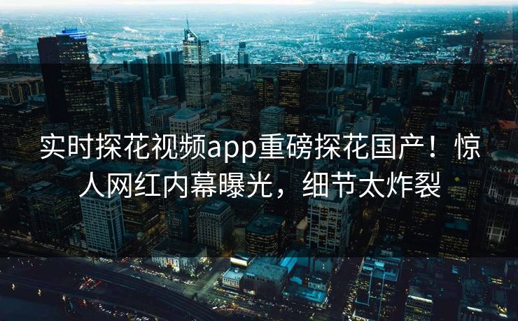 实时探花视频app重磅探花国产！惊人网红内幕曝光，细节太炸裂