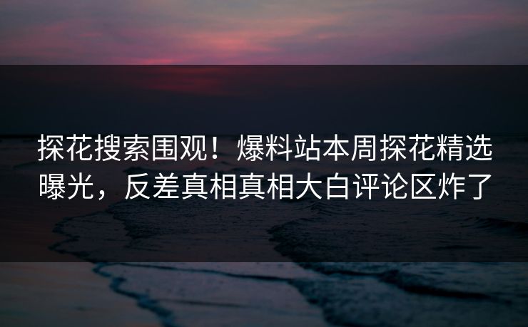 探花搜索围观！爆料站本周探花精选曝光，反差真相真相大白评论区炸了