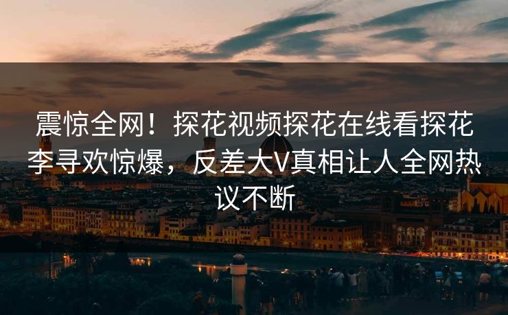 震惊全网！探花视频探花在线看探花李寻欢惊爆，反差大V真相让人全网热议不断