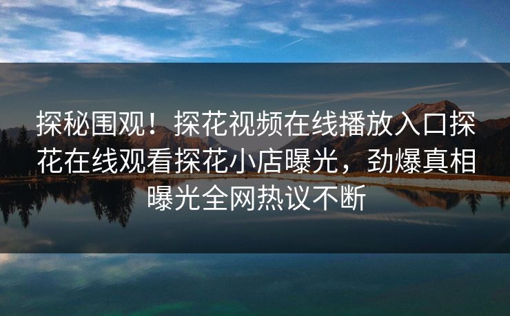 探秘围观！探花视频在线播放入口探花在线观看探花小店曝光，劲爆真相曝光全网热议不断