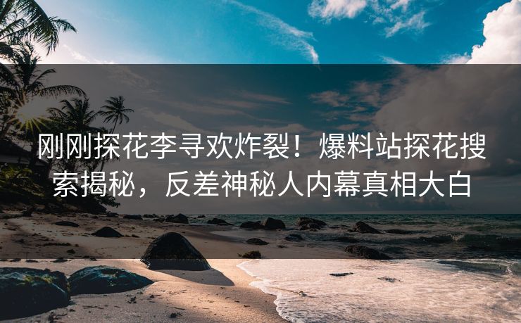 刚刚探花李寻欢炸裂！爆料站探花搜索揭秘，反差神秘人内幕真相大白