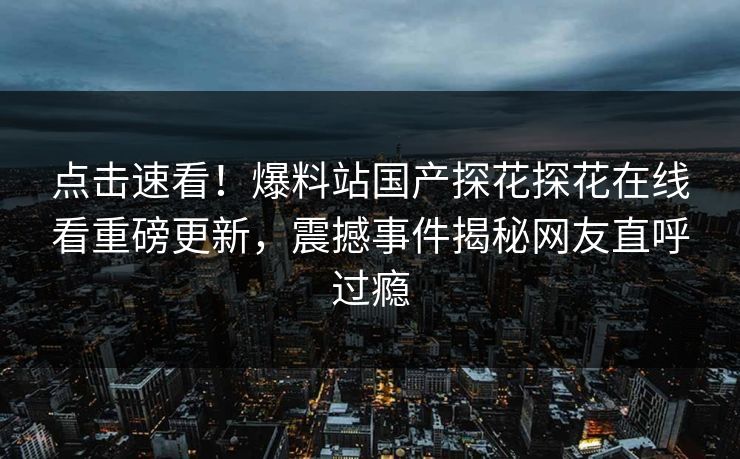 点击速看！爆料站国产探花探花在线看重磅更新，震撼事件揭秘网友直呼过瘾