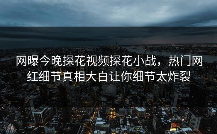网曝今晚探花视频探花小战，热门网红细节真相大白让你细节太炸裂