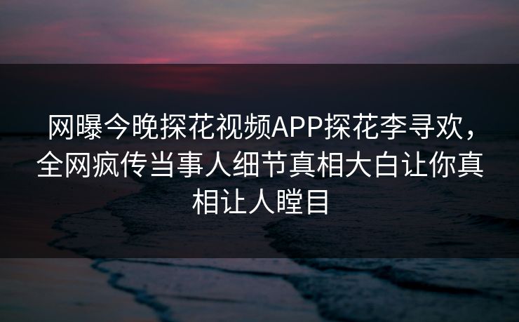 网曝今晚探花视频APP探花李寻欢，全网疯传当事人细节真相大白让你真相让人瞠目