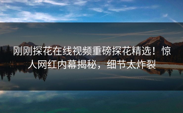 刚刚探花在线视频重磅探花精选！惊人网红内幕揭秘，细节太炸裂