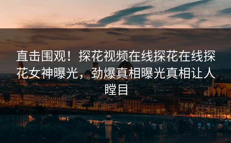 直击围观！探花视频在线探花在线探花女神曝光，劲爆真相曝光真相让人瞠目