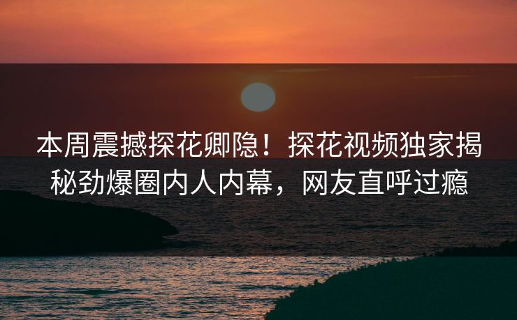 本周震撼探花卿隐！探花视频独家揭秘劲爆圈内人内幕，网友直呼过瘾