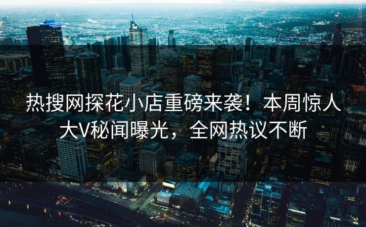 热搜网探花小店重磅来袭！本周惊人大V秘闻曝光，全网热议不断