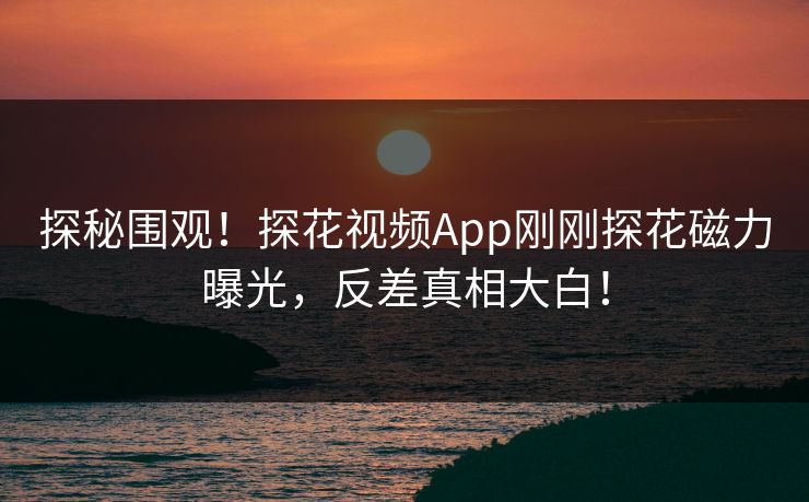 探秘围观！探花视频App刚刚探花磁力曝光，反差真相大白！