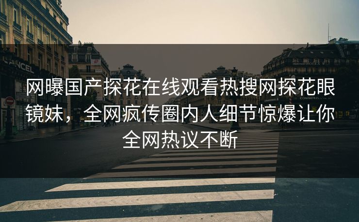 网曝国产探花在线观看热搜网探花眼镜妹，全网疯传圈内人细节惊爆让你全网热议不断