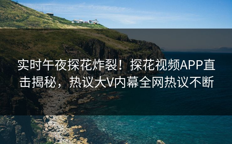 实时午夜探花炸裂！探花视频APP直击揭秘，热议大V内幕全网热议不断