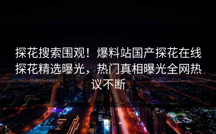 探花搜索围观！爆料站国产探花在线探花精选曝光，热门真相曝光全网热议不断