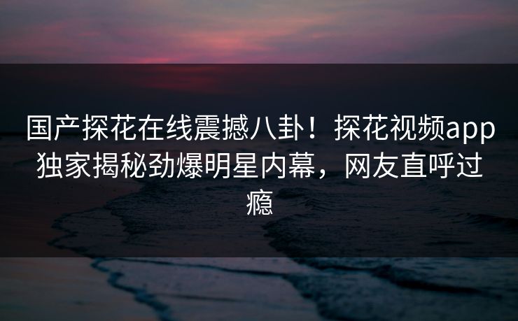 国产探花在线震撼八卦！探花视频app独家揭秘劲爆明星内幕，网友直呼过瘾