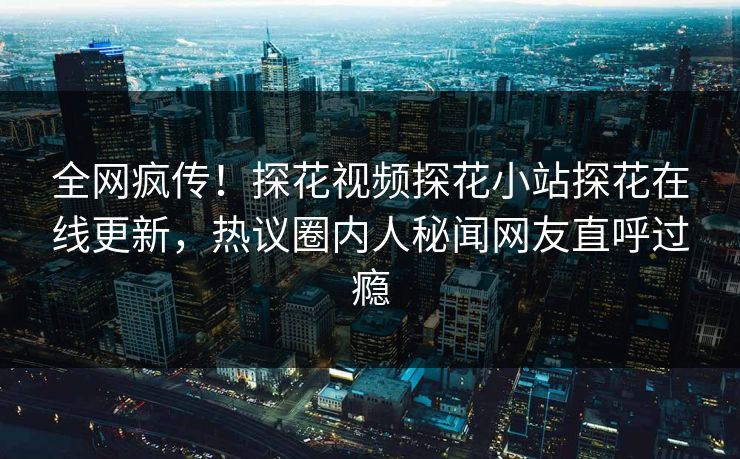全网疯传！探花视频探花小站探花在线更新，热议圈内人秘闻网友直呼过瘾