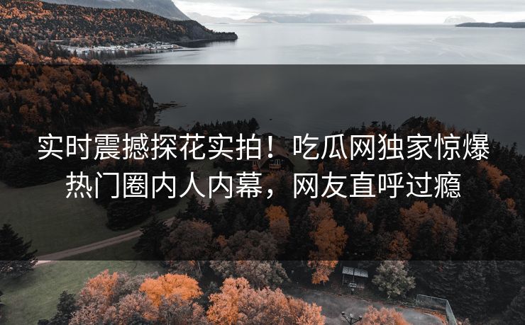 实时震撼探花实拍！吃瓜网独家惊爆热门圈内人内幕，网友直呼过瘾