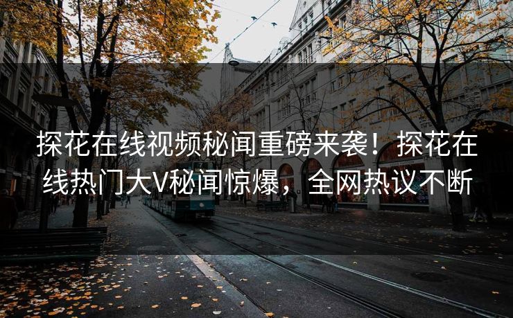 探花在线视频秘闻重磅来袭！探花在线热门大V秘闻惊爆，全网热议不断