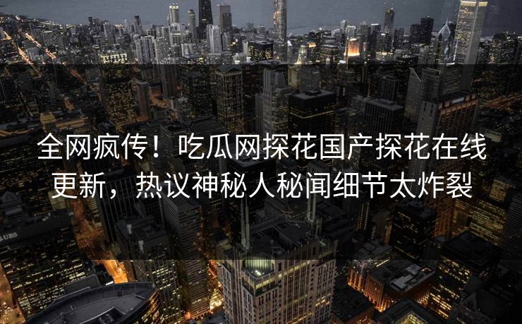 全网疯传！吃瓜网探花国产探花在线更新，热议神秘人秘闻细节太炸裂