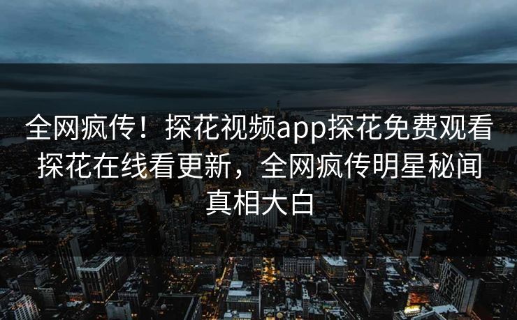 全网疯传！探花视频app探花免费观看探花在线看更新，全网疯传明星秘闻真相大白