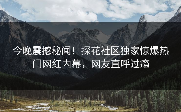 今晚震撼秘闻！探花社区独家惊爆热门网红内幕，网友直呼过瘾