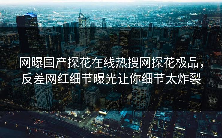 网曝国产探花在线热搜网探花极品，反差网红细节曝光让你细节太炸裂