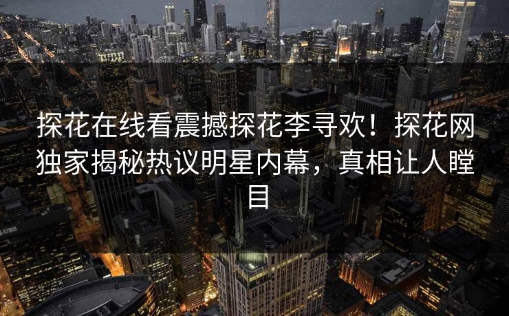 探花在线看震撼探花李寻欢！探花网独家揭秘热议明星内幕，真相让人瞠目