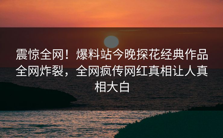 震惊全网！爆料站今晚探花经典作品全网炸裂，全网疯传网红真相让人真相大白