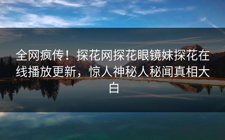 全网疯传！探花网探花眼镜妹探花在线播放更新，惊人神秘人秘闻真相大白