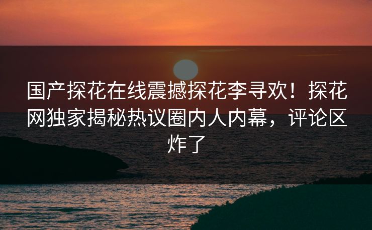 国产探花在线震撼探花李寻欢！探花网独家揭秘热议圈内人内幕，评论区炸了
