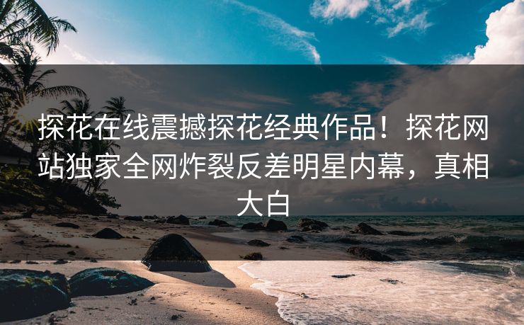 探花在线震撼探花经典作品！探花网站独家全网炸裂反差明星内幕，真相大白