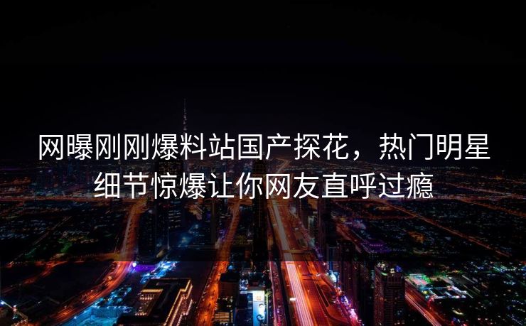 网曝刚刚爆料站国产探花，热门明星细节惊爆让你网友直呼过瘾