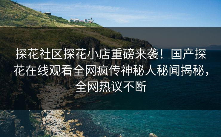 探花社区探花小店重磅来袭！国产探花在线观看全网疯传神秘人秘闻揭秘，全网热议不断