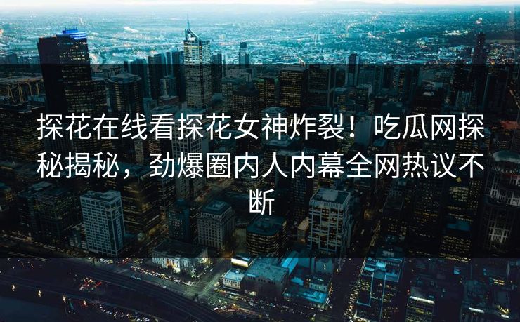 探花在线看探花女神炸裂！吃瓜网探秘揭秘，劲爆圈内人内幕全网热议不断
