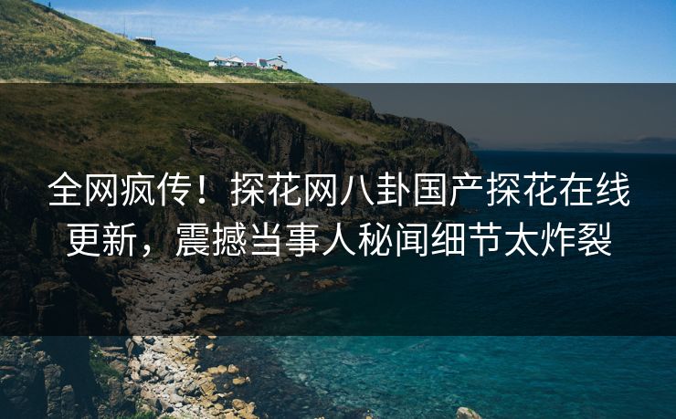 全网疯传！探花网八卦国产探花在线更新，震撼当事人秘闻细节太炸裂