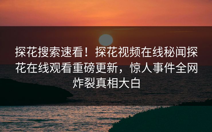 探花搜索速看！探花视频在线秘闻探花在线观看重磅更新，惊人事件全网炸裂真相大白