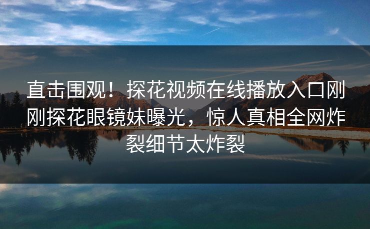 直击围观！探花视频在线播放入口刚刚探花眼镜妹曝光，惊人真相全网炸裂细节太炸裂