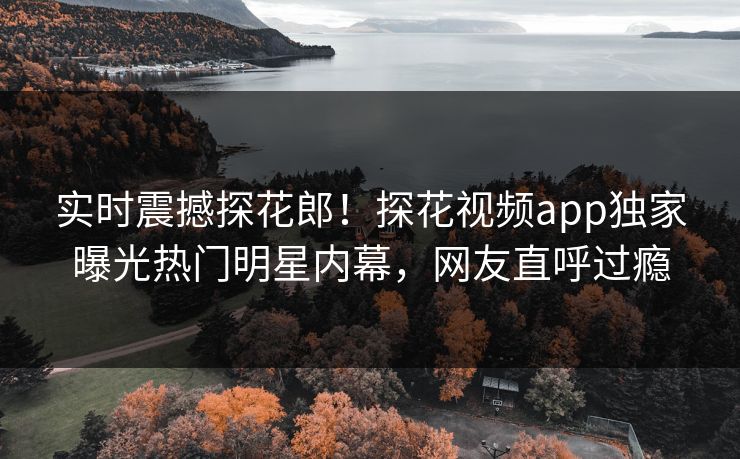 实时震撼探花郎！探花视频app独家曝光热门明星内幕，网友直呼过瘾