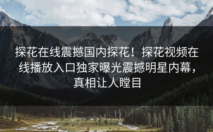 探花在线震撼国内探花！探花视频在线播放入口独家曝光震撼明星内幕，真相让人瞠目