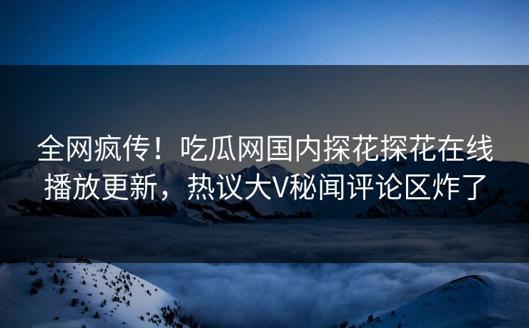 全网疯传！吃瓜网国内探花探花在线播放更新，热议大V秘闻评论区炸了