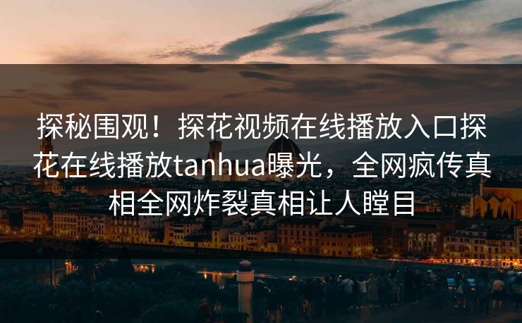 探秘围观！探花视频在线播放入口探花在线播放tanhua曝光，全网疯传真相全网炸裂真相让人瞠目