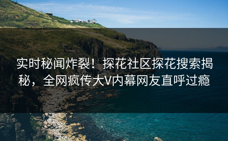 实时秘闻炸裂！探花社区探花搜索揭秘，全网疯传大V内幕网友直呼过瘾