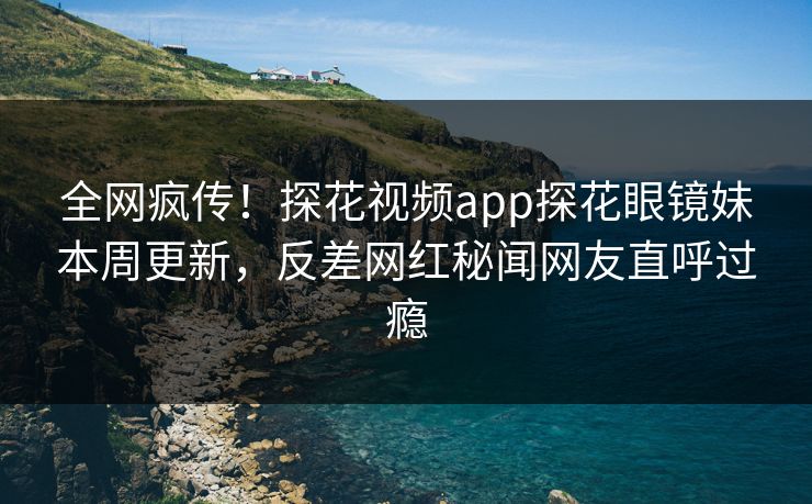 全网疯传！探花视频app探花眼镜妹本周更新，反差网红秘闻网友直呼过瘾