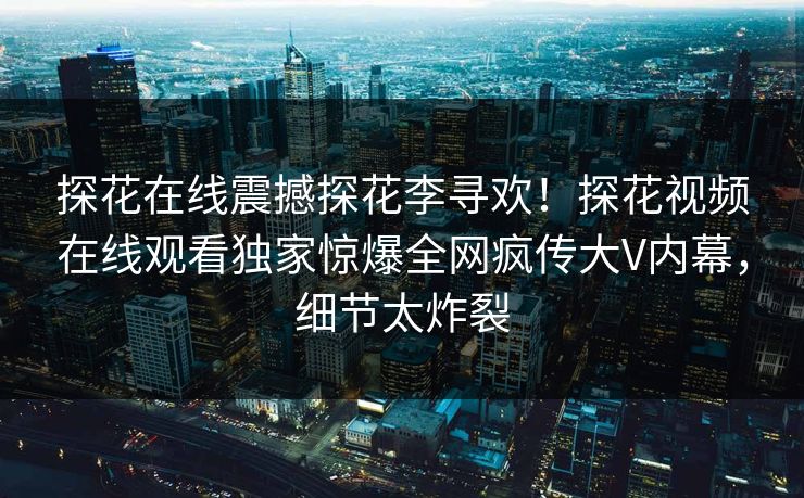 探花在线震撼探花李寻欢！探花视频在线观看独家惊爆全网疯传大V内幕，细节太炸裂