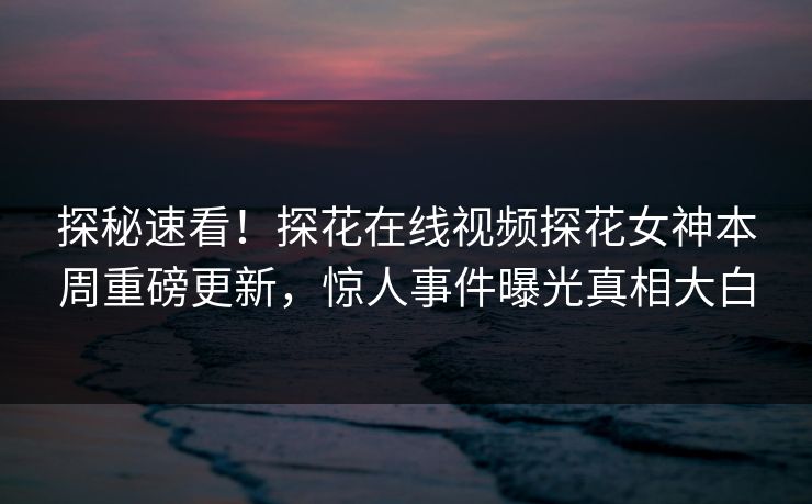 探秘速看！探花在线视频探花女神本周重磅更新，惊人事件曝光真相大白